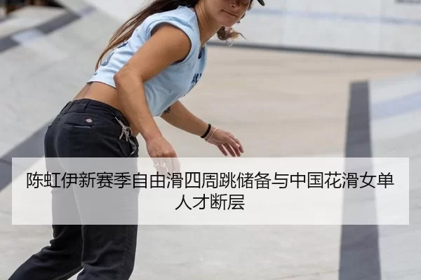 陈虹伊新赛季自由滑四周跳储备与中国花滑女单人才断层