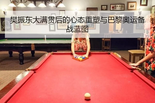 樊振东大满贯后的心态重塑与巴黎奥运备战蓝图