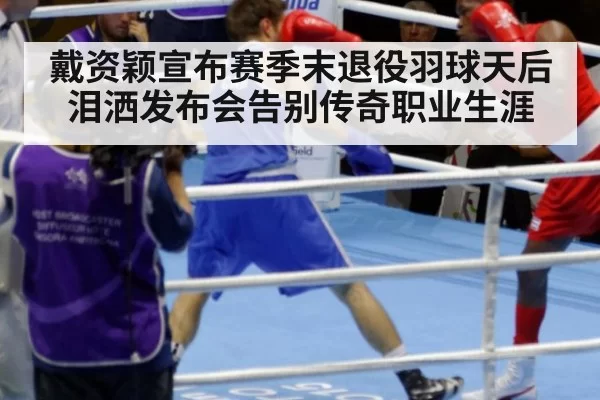 戴资颖宣布赛季末退役羽球天后泪洒发布会告别传奇职业生涯