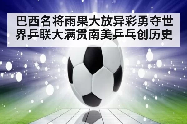 巴西名将雨果大放异彩勇夺世界乒联大满贯南美乒乓创历史