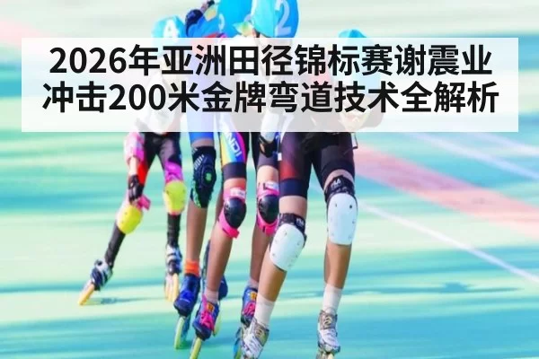 2026年亚洲田径锦标赛谢震业冲击200米金牌弯道技术全解析