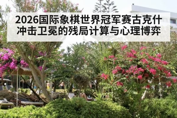 2026国际象棋世界冠军赛古克什冲击卫冕的残局计算与心理博弈